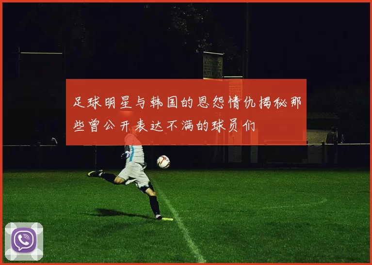足球明星与韩国的恩怨情仇揭秘那些曾公开表达不满的球员们