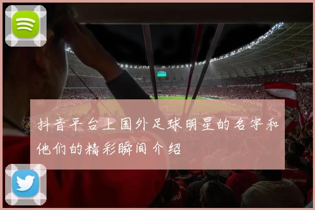 抖音平台上国外足球明星的名字和他们的精彩瞬间介绍