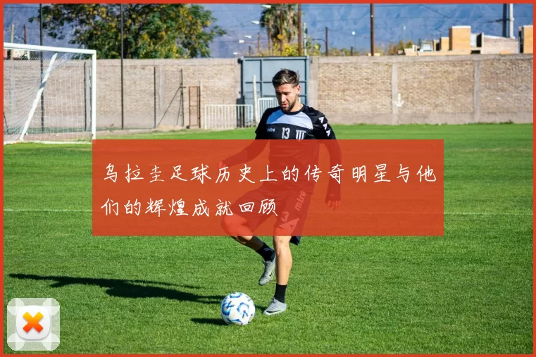 乌拉圭足球历史上的传奇明星与他们的辉煌成就回顾