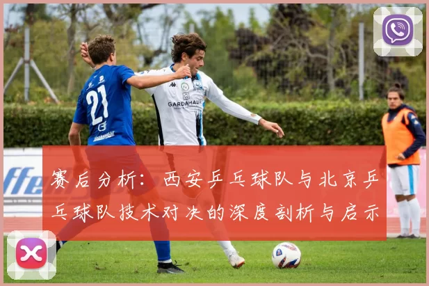 赛后分析：西安乒乓球队与北京乒乓球队技术对决的深度剖析与启示