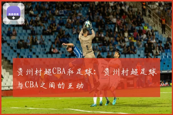贵州村超CBA和足球：贵州村超足球与CBA之间的互动