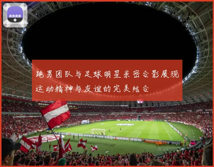 跑男团队与足球明星亲密合影展现运动精神与友谊的完美结合