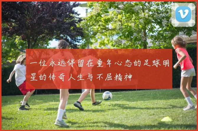 一位永远停留在童年心态的足球明星的传奇人生与不屈精神