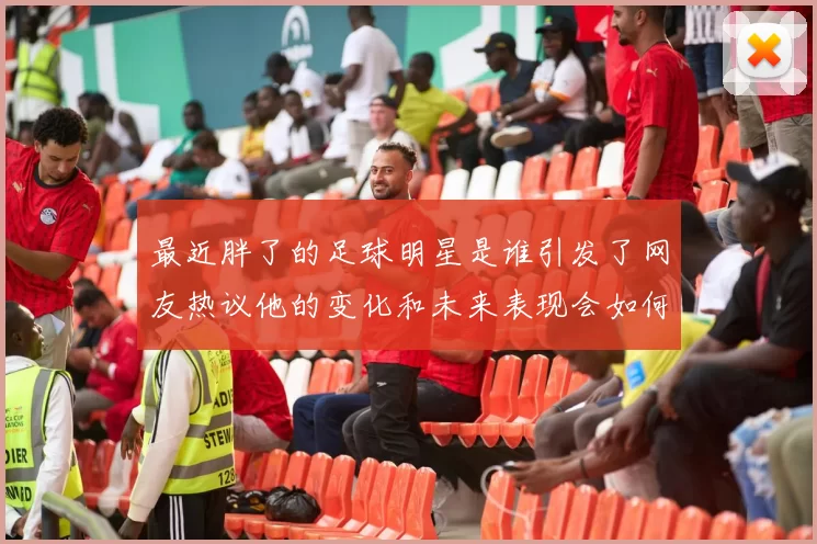 最近胖了的足球明星是谁引发了网友热议他的变化和未来表现会如何