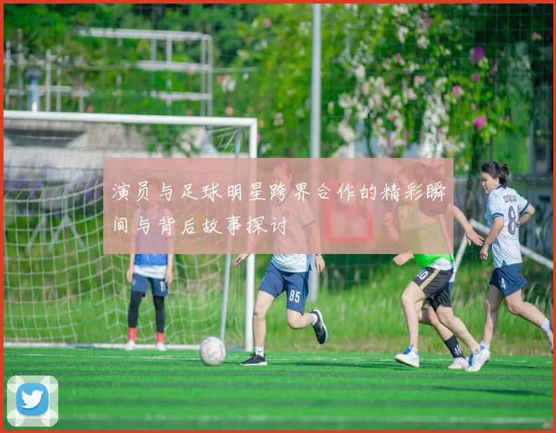 演员与足球明星跨界合作的精彩瞬间与背后故事探讨