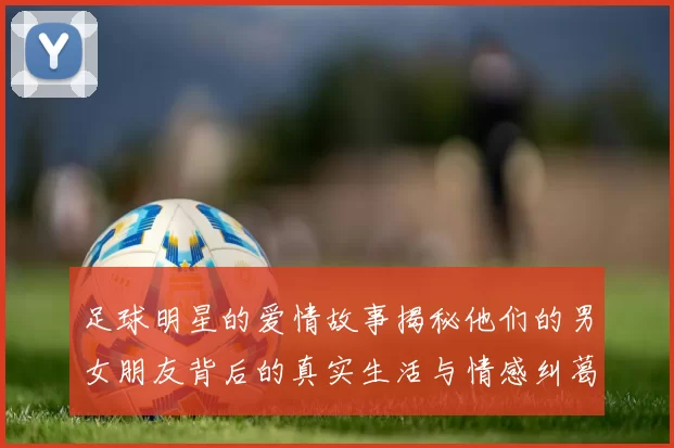 足球明星的爱情故事揭秘他们的男女朋友背后的真实生活与情感纠葛