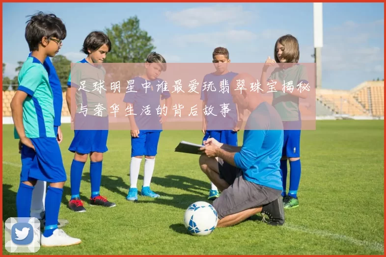 足球明星中谁最爱玩翡翠珠宝揭秘与奢华生活的背后故事