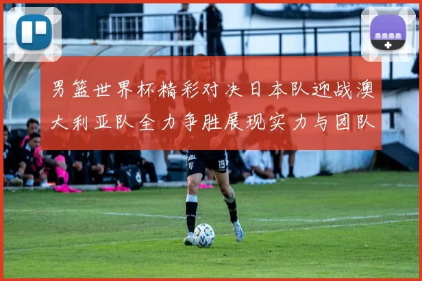 男篮世界杯精彩对决日本队迎战澳大利亚队全力争胜展现实力与团队精神