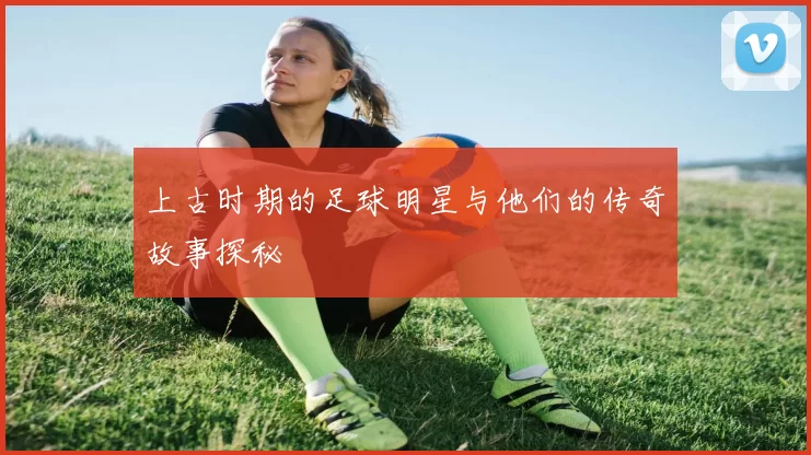 上古时期的足球明星与他们的传奇故事探秘
