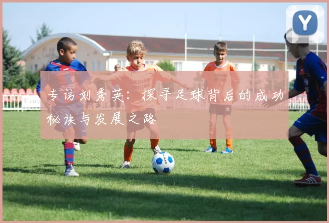 专访刘秀英：探寻足球背后的成功秘诀与发展之路