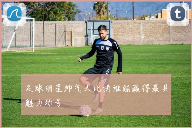 足球明星帅气大比拼谁能赢得最具魅力称号