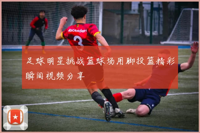足球明星挑战篮球场用脚投篮精彩瞬间视频分享
