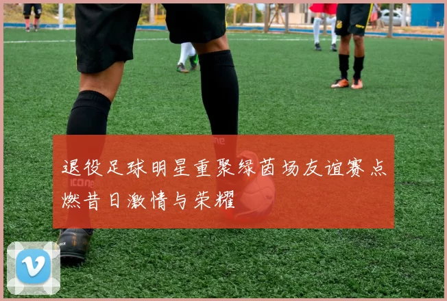 退役足球明星重聚绿茵场友谊赛点燃昔日激情与荣耀