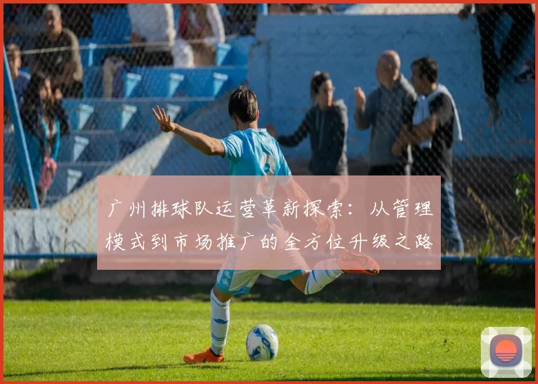 广州排球队运营革新探索：从管理模式到市场推广的全方位升级之路