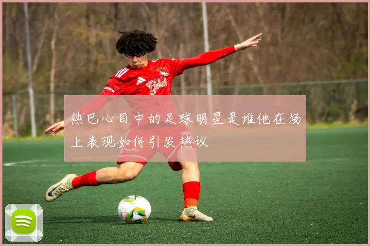 热巴心目中的足球明星是谁他在场上表现如何引发热议