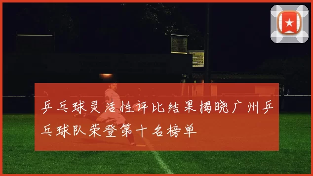 乒乓球灵活性评比结果揭晓广州乒乓球队荣登第十名榜单