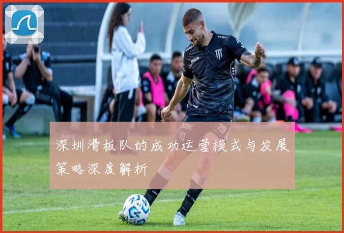 深圳滑板队的成功运营模式与发展策略深度解析
