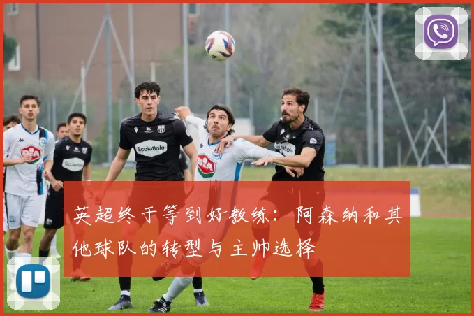 英超终于等到好教练：阿森纳和其他球队的转型与主帅选择