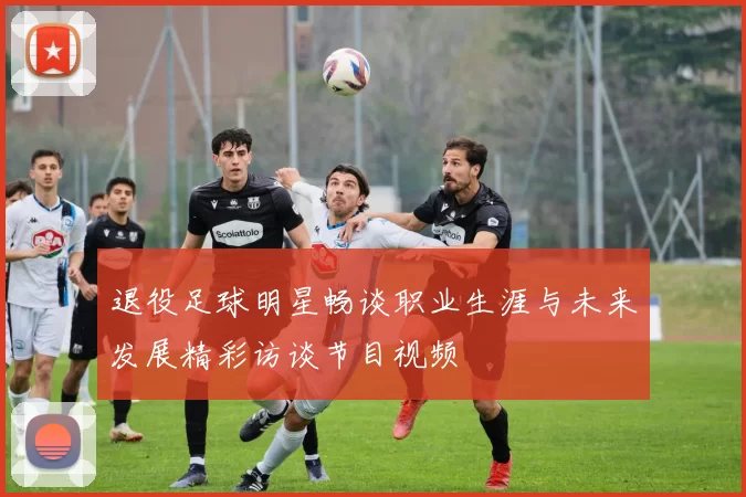 退役足球明星畅谈职业生涯与未来发展精彩访谈节目视频