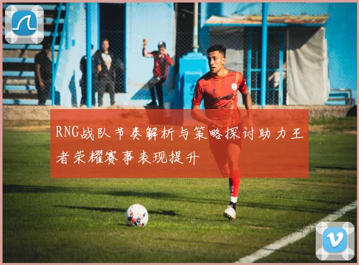 RNG战队节奏解析与策略探讨助力王者荣耀赛事表现提升