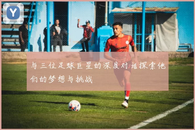 与三位足球巨星的深度对话探索他们的梦想与挑战