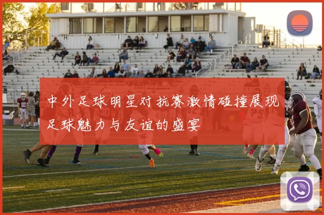 中外足球明星对抗赛激情碰撞展现足球魅力与友谊的盛宴