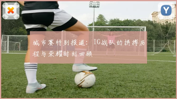 城市赛特别报道：IG战队的拼搏历程与荣耀时刻回顾
