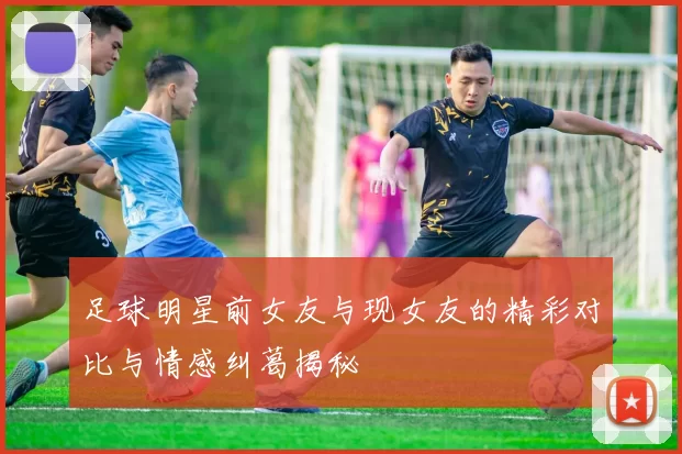 足球明星前女友与现女友的精彩对比与情感纠葛揭秘