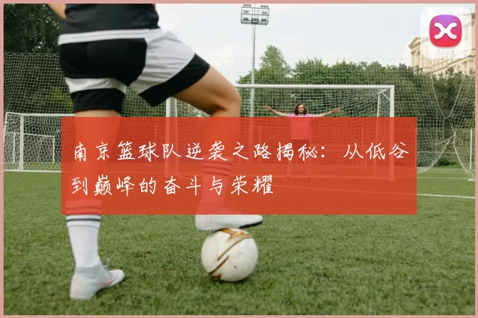 南京篮球队逆袭之路揭秘：从低谷到巅峰的奋斗与荣耀
