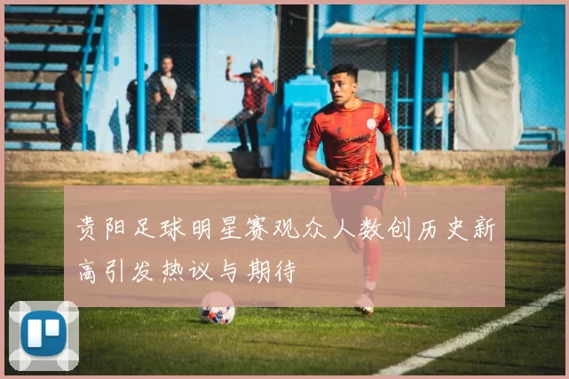 贵阳足球明星赛观众人数创历史新高引发热议与期待