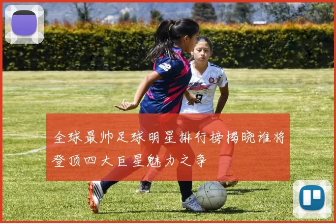 全球最帅足球明星排行榜揭晓谁将登顶四大巨星魅力之争