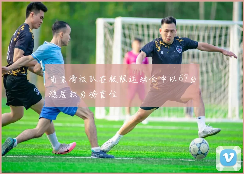 南京滑板队在极限运动会中以67分稳居积分榜首位