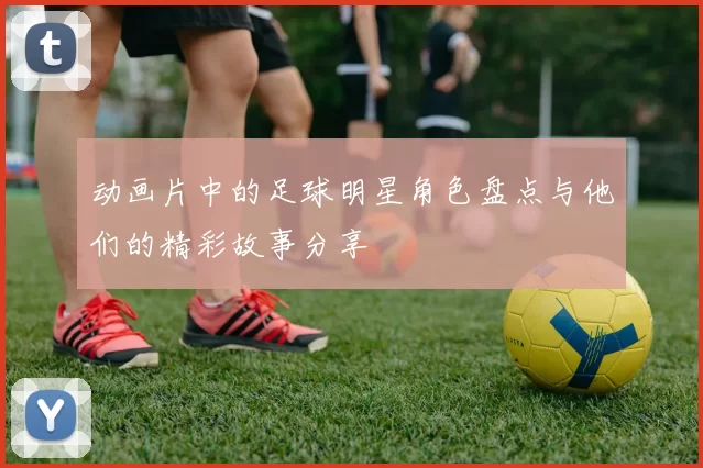 动画片中的足球明星角色盘点与他们的精彩故事分享