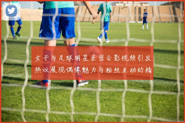 女子与足球明星亲密合影视频引发热议展现偶像魅力与粉丝互动的精彩瞬间