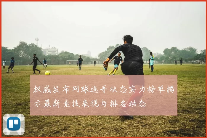 权威发布网球选手状态实力榜单揭示最新竞技表现与排名动态