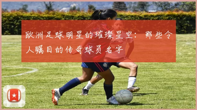 欧洲足球明星的璀璨星空：那些令人瞩目的传奇球员名字