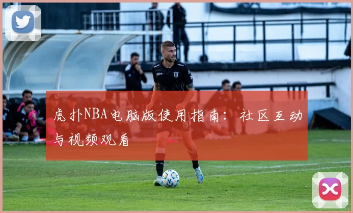 虎扑NBA电脑版使用指南：社区互动与视频观看