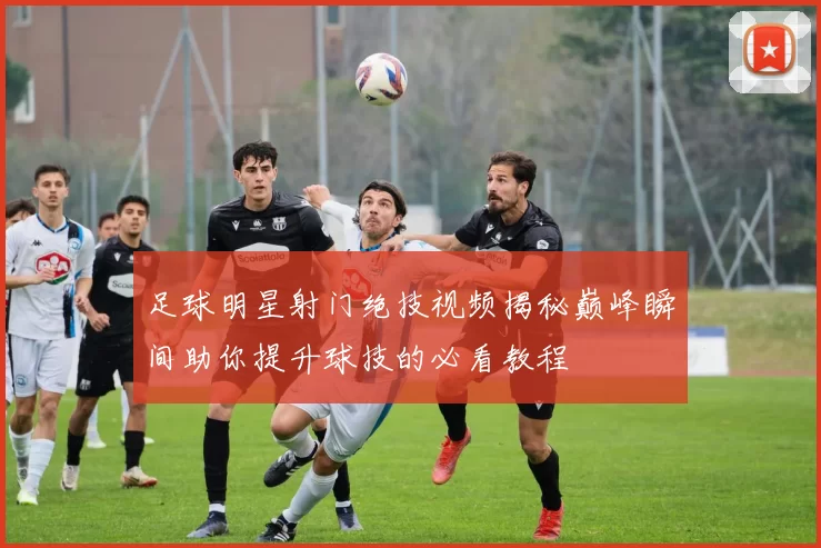 足球明星射门绝技视频揭秘巅峰瞬间助你提升球技的必看教程
