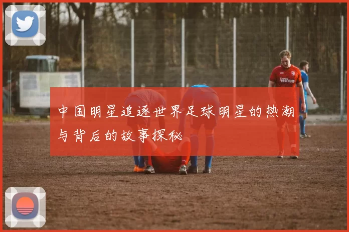 中国明星追逐世界足球明星的热潮与背后的故事探秘