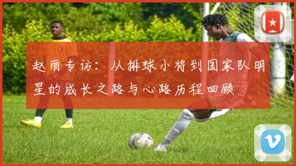 赵丽专访：从排球小将到国家队明星的成长之路与心路历程回顾