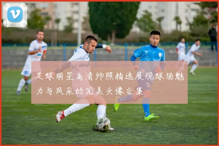 足球明星高清帅照精选展现球场魅力与风采的完美头像合集