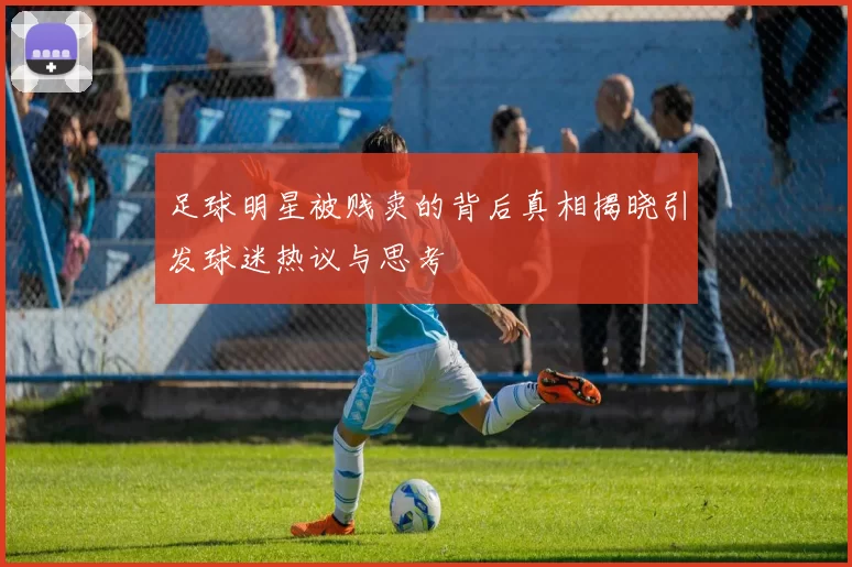 足球明星被贱卖的背后真相揭晓引发球迷热议与思考
