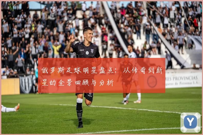 俄罗斯足球明星盘点：从传奇到新星的全景回顾与分析