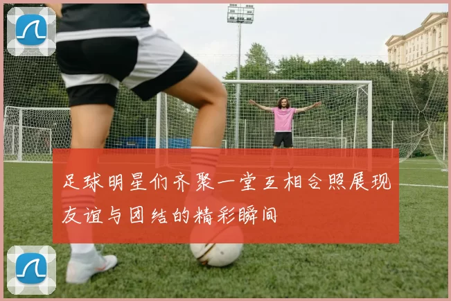 足球明星们齐聚一堂互相合照展现友谊与团结的精彩瞬间