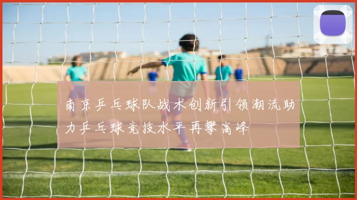 南京乒乓球队战术创新引领潮流助力乒乓球竞技水平再攀高峰
