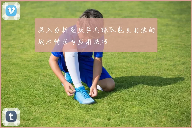 深入分析重庆乒乓球队包夹打法的战术特点与应用技巧