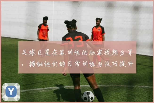 足球巨星在家训练的独家视频分享，揭秘他们的日常训练与技巧提升秘诀
