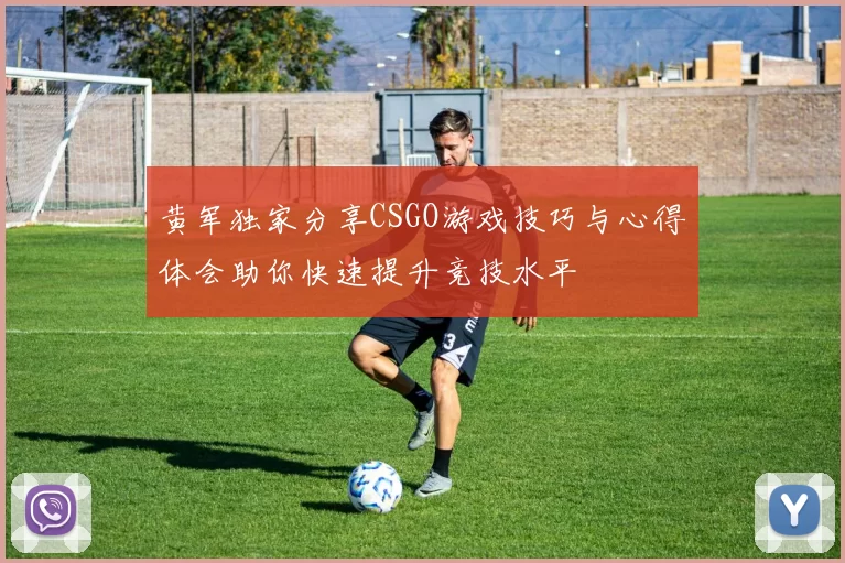 黄军独家分享CSGO游戏技巧与心得体会助你快速提升竞技水平
