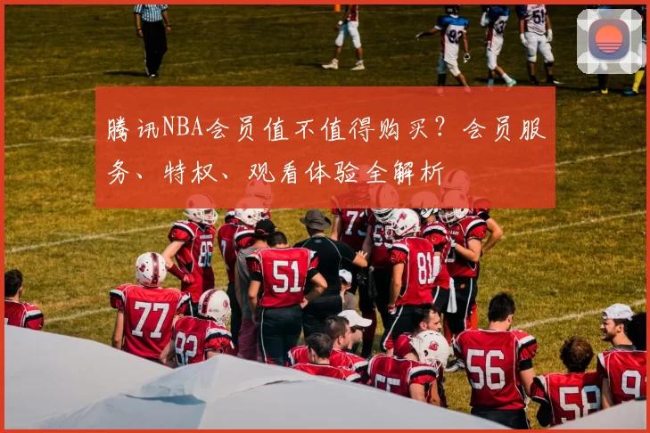 腾讯NBA会员值不值得购买？会员服务、特权、观看体验全解析