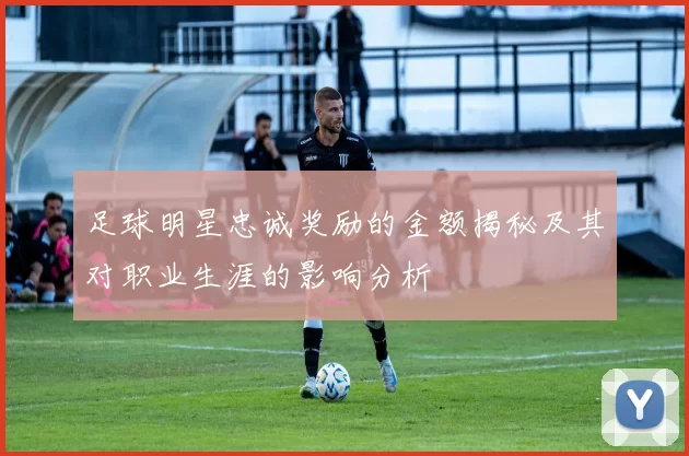 足球明星忠诚奖励的金额揭秘及其对职业生涯的影响分析